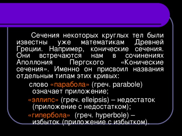 Сечения некоторых круглых тел были известны уже математикам Древней Греции. Например, конические сечения. Они встречаются нам в сочинениях Аполлония Пергского «Конические сечения». Именно он присвоил названия отдельным типам этих кривых:  слово «парабола» (греч. parabole) означает приложение;  слово «парабола» (греч. parabole) означает приложение;  слово «парабола» (греч. parabole) означает приложение; «эллипс» (греч. elleipsis) – недостаток (приложение с недостатком); «гипербола» (греч. hyperbole) – избыток (приложение с избытком).