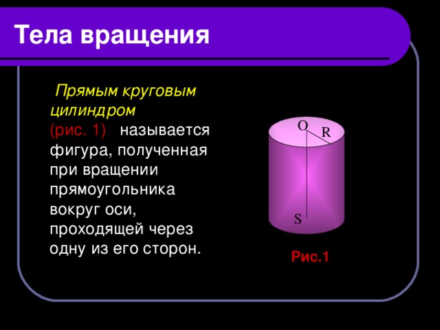 Тела вращения  Прямым круговым цилиндром   (рис.  1)  называется фигура, полученная при вращении прямоугольника вокруг оси, проходящей через одну из его сторон.  О  R  S  Рис.1