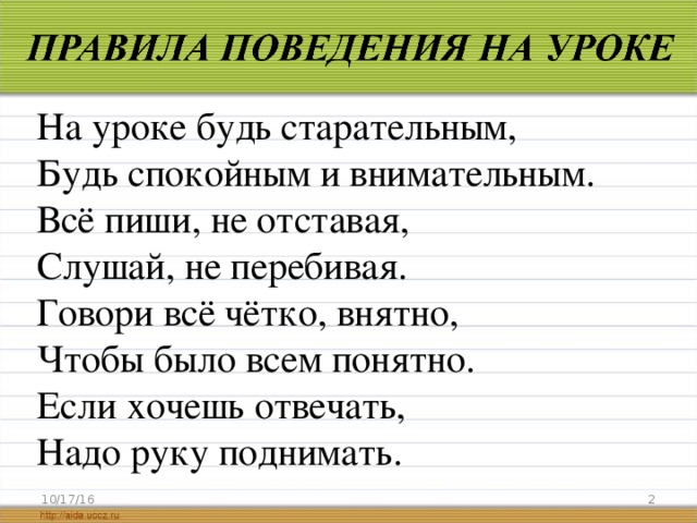 На уроке будь старательным, Будь спокойным и внимательным. Всё пиши, не отставая, Слушай, не перебивая. Говори всё чётко, внятно, Чтобы было всем понятно. Если хочешь отвечать, Надо руку поднимать. 10/17/16  