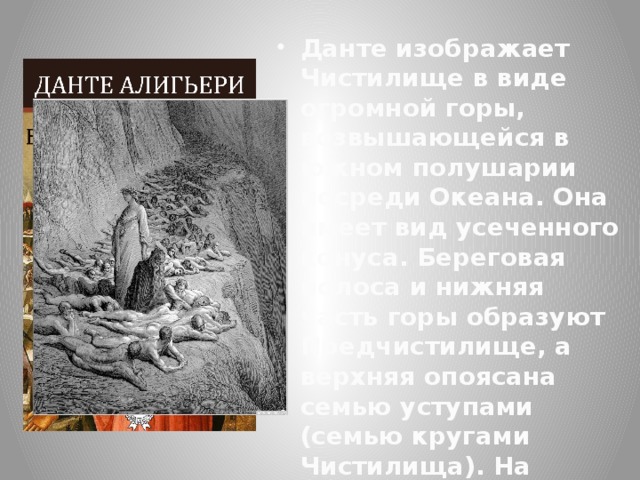 Данте изображает Чистилище в виде огромной горы, возвышающейся в южном полушарии посреди Океана. Она имеет вид усеченного конуса. Береговая полоса и нижняя часть горы образуют Предчистилище, а верхняя опоясана семью уступами (семью кругами Чистилища). На плоской вершине горы Данте помещает пустынный лес Земного Рая. 