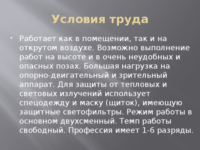 Условия труда Работает как в помещении, так и на открутом воздухе. Возможно выполнение работ на высоте и в очень неудобных и опасных позах. Большая нагрузка на опорно-двигательный и зрительный аппарат. Для защиты от тепловых и световых излучений использует спецодежду и маску (щиток), имеющую защитные светофильтры. Режим работы в основном двухсменный. Темп работы свободный. Профессия имеет 1-6 разряды. 