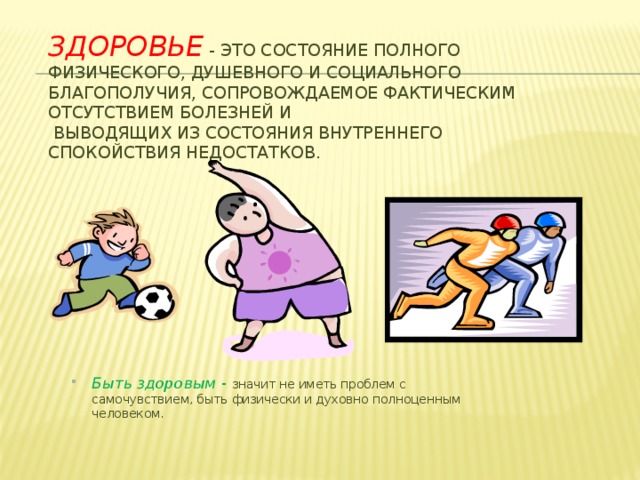 Здоровье - это состояние полного физического, душевного и социального благополучия, сопровождаемое фактическим отсутствием болезней и  выводящих из состояния внутреннего спокойствия недостатков. Быть здоровым - значит не иметь проблем с самочувствием, быть физически и духовно полноценным человеком. 