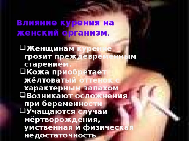 В лияние курения на женский организм . Женщинам курение грозит преждевременным старением. Кожа приобретает жёлтоватый оттенок с характерным запахом Возникают осложнения при беременности Учащаются случаи мёртворождения, умственная и физическая недостаточность 