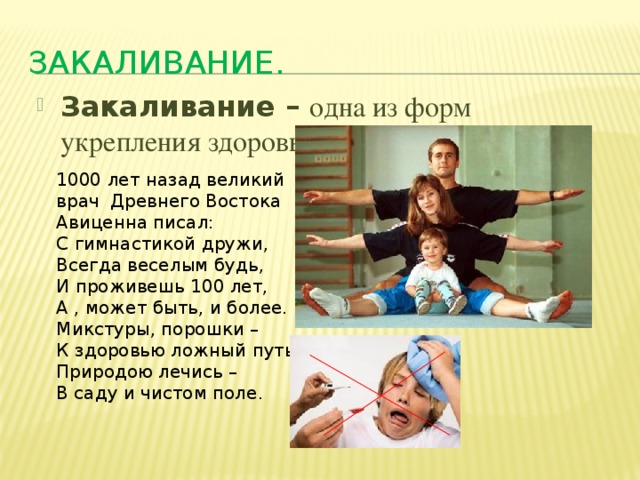 Закаливание. Закаливание – одна из форм укрепления здоровья человека . 1000 лет назад великий врач Древнего Востока Авиценна писал: С гимнастикой дружи, Всегда веселым будь, И проживешь 100 лет, А , может быть, и более. Микстуры, порошки – К здоровью ложный путь. Природою лечись – В саду и чистом поле. 