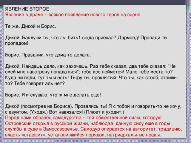 ЯВЛЕНИЕ ВТОРОЕ Явление в драме – всякое появление нового героя на сцене Те же. Дикой и Борис. Дикой. Баклуши ты, что ль, бить1 сюда приехал? Дармоед! Пропади ты пропадом! Борис. Праздник; что дома-то делать. Дикой. Найдешь дело, как захочешь. Раз тебе сказал, два тебе сказал: 