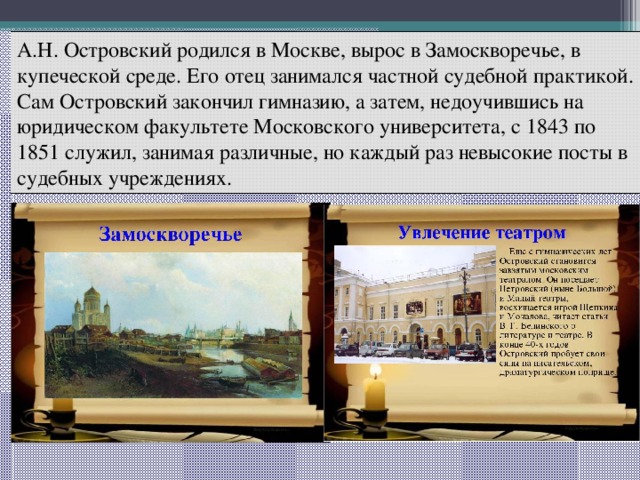 А.Н. Островский родился в Москве, вырос в Замоскворечье, в купеческой среде. Его отец занимался частной судебной практикой. Сам Островский закончил гимназию, а затем, недоучившись на юридическом факультете Московского университета, с 1843 по 1851 служил, занимая различные, но каждый раз невысокие посты в судебных учреждениях. 