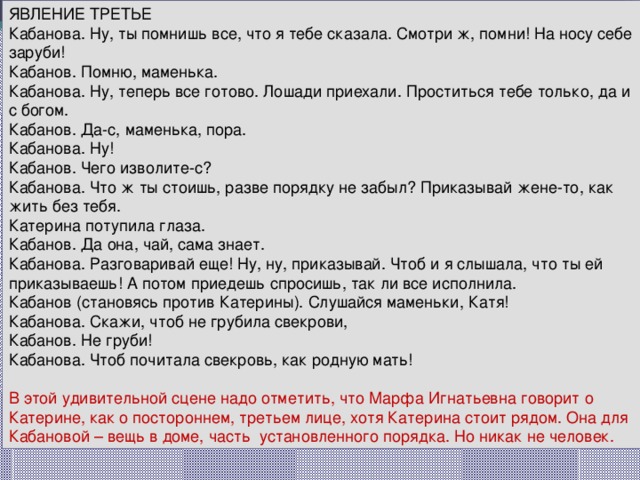 ЯВЛЕНИЕ ТРЕТЬЕ Кабанова. Ну, ты помнишь все, что я тебе сказала. Смотри ж, помни! На носу себе заруби! Кабанов. Помню, маменька. Кабанова. Ну, теперь все готово. Лошади приехали. Проститься тебе только, да и с богом. Кабанов. Да-с, маменька, пора. Кабанова. Ну! Кабанов. Чего изволите-с? Кабанова. Что ж ты стоишь, разве порядку не забыл? Приказывай жене-то, как жить без тебя. Катерина потупила глаза. Кабанов. Да она, чай, сама знает. Кабанова. Разговаривай еще! Ну, ну, приказывай. Чтоб и я слышала, что ты ей приказываешь! А потом приедешь спросишь, так ли все исполнила. Кабанов (становясь против Катерины). Слушайся маменьки, Катя! Кабанова. Скажи, чтоб не грубила свекрови, Кабанов. Не груби! Кабанова. Чтоб почитала свекровь, как родную мать! В этой удивительной сцене надо отметить, что Марфа Игнатьевна говорит о Катерине, как о постороннем, третьем лице, хотя Катерина стоит рядом. Она для Кабановой – вещь в доме, часть установленного порядка. Но никак не человек. 