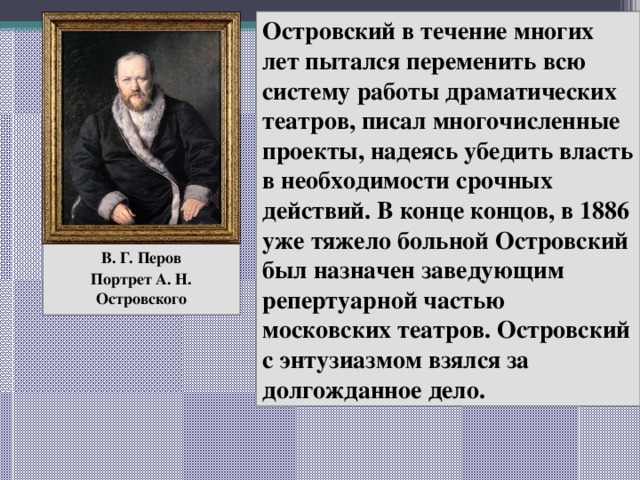 Островский в течение многих лет пытался переменить всю систему работы драматических театров, писал многочисленные проекты, надеясь убедить власть в необходимости срочных действий. В конце концов, в 1886 уже тяжело больной Островский был назначен заведующим репертуарной частью московских театров. Островский с энтузиазмом взялся за долгожданное дело. В. Г. Перов Портрет А. Н. Островского 