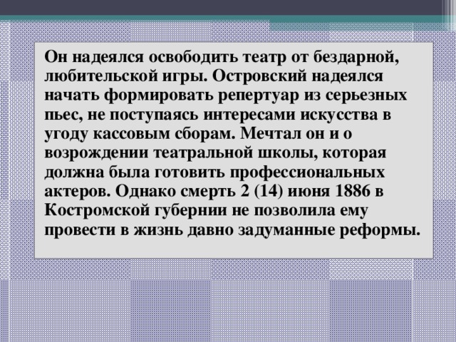 Он надеялся освободить театр от бездарной, любительской игры. Островский надеялся начать формировать репертуар из серьезных пьес, не поступаясь интересами искусства в угоду кассовым сборам. Мечтал он и о возрождении театральной школы, которая должна была готовить профессиональных актеров. Однако смерть 2 (14) июня 1886 в Костромской губернии не позволила ему провести в жизнь давно задуманные реформы. 