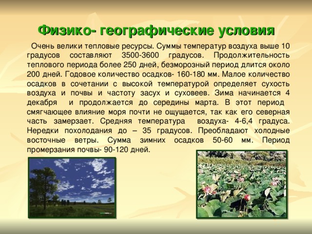 Физико- географические условия  Очень велики тепловые ресурсы. Суммы температур воздуха выше 10 градусов составляют 3500-3600 градусов. Продолжительность теплового периода более 250 дней, безморозный период длится около 200 дней. Годовое количество осадков- 160-180 мм. Малое количество осадков в сочетании с высокой температурой определяет сухость воздуха и почвы и частоту засух и суховеев. Зима начинается 4 декабря и продолжается до середины марта. В этот период смягчающее влияние моря почти не ощущается, так как его северная часть замерзает. Средняя температура воздуха- 4-6,4 градуса. Нередки похолодания до – 35 градусов. Преобладают холодные восточные ветры. Сумма зимних осадков 50-60 мм. Период промерзания почвы- 90-120 дней. 