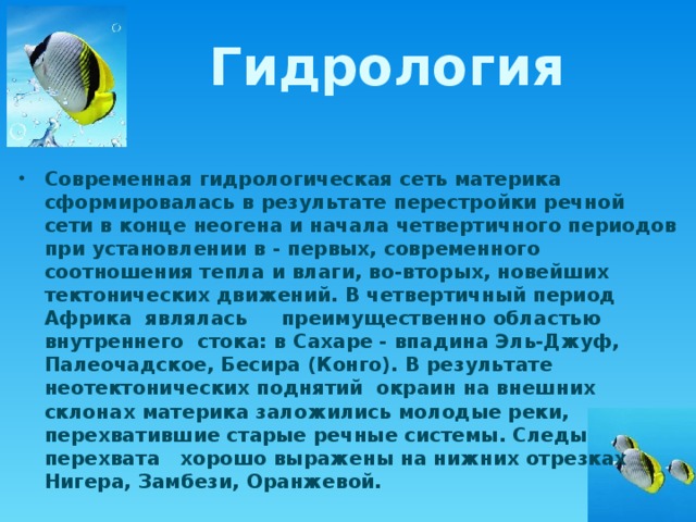 Гидрология Современная гидрологическая сеть материка сформировалась в результате перестройки речной сети в конце неогена и начала четвертичного периодов при установлении в - первых, современного соотношения тепла и влаги, во-вторых, новейших тектонических движений. В четвертичный период Африка являлась преимущественно областью внутреннего стока: в Сахаре - впадина Эль-Джуф, Палеочадское, Бесира (Конго). В результате неотектонических поднятий окраин на внешних склонах материка заложились молодые реки, перехватившие старые речные системы. Следы перехвата хорошо выражены на нижних отрезках Нигера, Замбези, Оранжевой. 