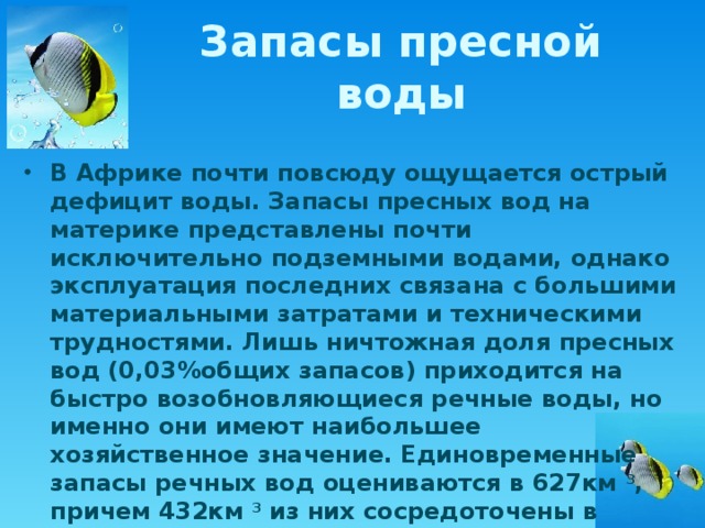 Запасы пресной воды В Африке почти повсюду ощущается острый дефицит воды. Запасы пресных вод на материке представлены почти исключительно подземными водами, однако эксплуатация последних связана с большими материальными затратами и техническими трудностями. Лишь ничтожная доля пресных вод (0,03%общих запасов) приходится на быстро возобновляющиеся речные воды, но именно они имеют наибольшее хозяйственное значение. Единовременные запасы речных вод оцениваются в 627км 3 , причем 432км 3 из них сосредоточены в водохранилищах. 