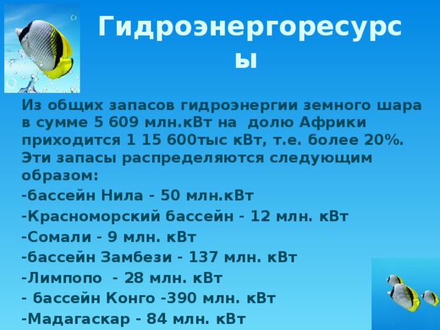 Гидроэнергоресурсы Из общих запасов гидроэнергии земного шара в сумме 5 609 млн.кВт на долю Африки приходится 1 15 600тыс кВт, т.е. более 20%. Эти запасы распределяются следующим образом: -бассейн Нила - 50 млн.кВт -Красноморский бассейн - 12 млн. кВт -Сомали - 9 млн. кВт -бассейн Замбези - 137 млн. кВт -Лимпопо - 28 млн. кВт - бассейн Конго -390 млн. кВт -Мадагаскар - 84 млн. кВт 