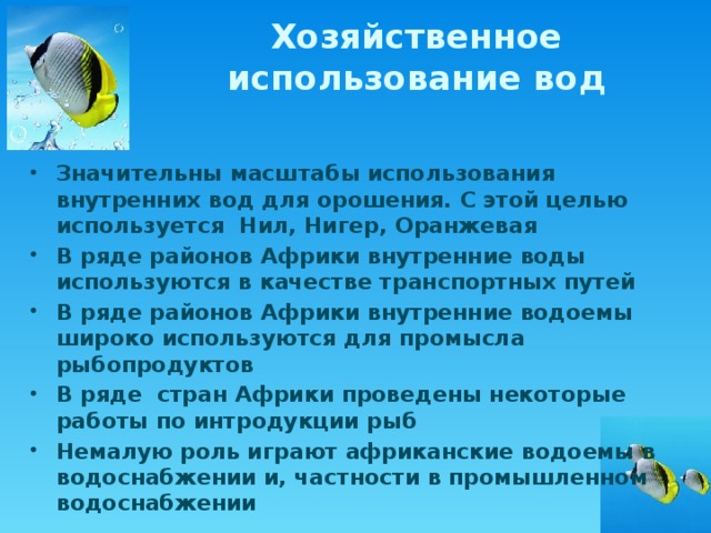 Хозяйственное использование вод Значительны масштабы использования внутренних вод для орошения. С этой целью используется Нил, Нигер, Оранжевая В ряде районов Африки внутренние воды используются в качестве транспортных путей В ряде районов Африки внутренние водоемы широко используются для промысла рыбопродуктов В ряде стран Африки проведены некоторые работы по интродукции рыб Немалую роль играют африканские водоемы в водоснабжении и, частности в промышленном водоснабжении 