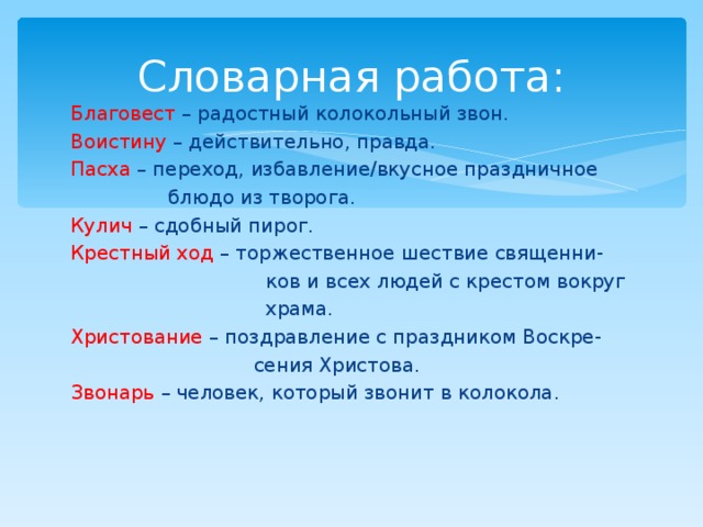 Словарная работа: Благовест – радостный колокольный звон. Воистину – действительно, правда. Пасха – переход, избавление/вкусное праздничное  блюдо из творога. Кулич – сдобный пирог. Крестный ход – торжественное шествие священни-  ков и всех людей с крестом вокруг  храма. Христование – поздравление с праздником Воскре-  сения Христова. Звонарь – человек, который звонит в колокола. 