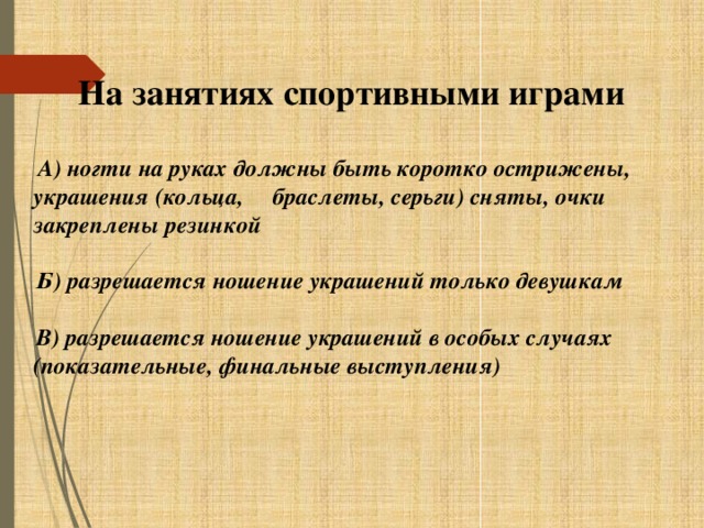 На занятиях спортивными играми   А) ногти на руках должны быть коротко острижены, украшения (кольца, браслеты, серьги) сняты, очки закреплены резинкой   Б) разрешается ношение украшений только девушкам   В) разрешается ношение украшений в особых случаях (показательные, финальные выступления)