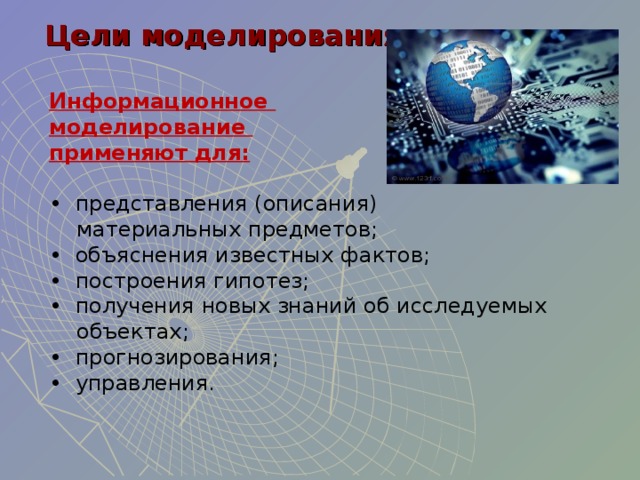 Цели моделирования Цели моделирования Информационное моделирование применяют для:  • представления (описания)  материальных предметов; • объяснения известных фактов; • построения гипотез; • получения новых знаний об исследуемых  объектах; • прогнозирования; • управления. 