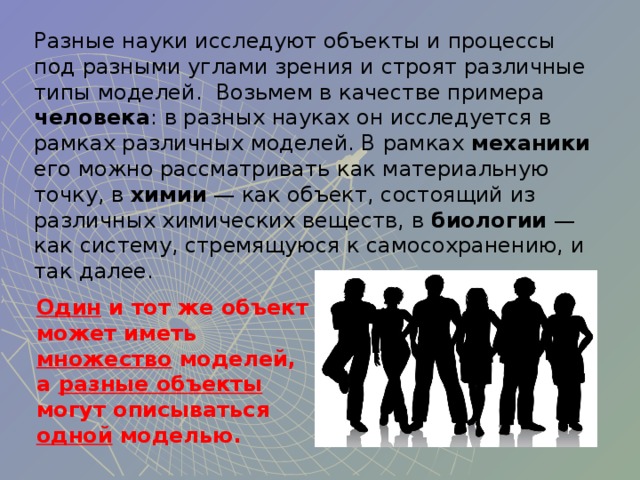 Разные науки исследуют объекты и процессы под разными углами зрения и строят различные типы моделей. Возьмем в качестве примера человека : в разных науках он исследуется в рамках различных моделей. В рамках механики его можно рассматривать как материальную точку, в химии — как объект, состоящий из различных химических веществ, в биологии — как систему, стремящуюся к самосохранению, и так далее. Один и тот же объект может иметь множество моделей,  а разные объекты могут описываться одной моделью.  