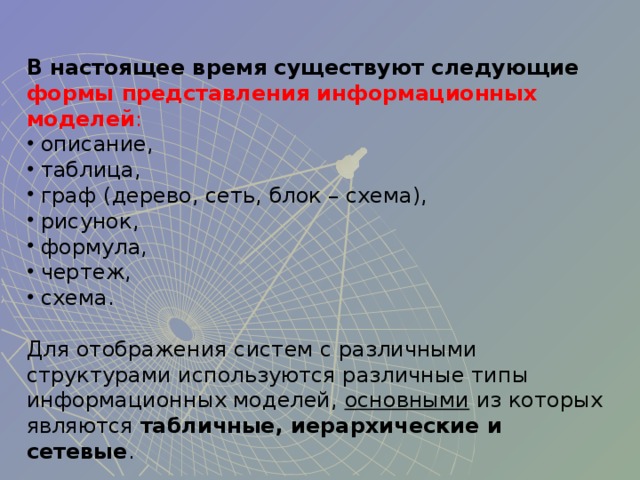 В настоящее время существуют следующие  формы представления информационных моделей :  описание,  таблица,  граф (дерево, сеть, блок – схема),  рисунок,  формула,  чертеж,  схема. Для отображения систем с различными структурами используются различные типы информационных моделей, основными из которых являются табличные, иерархические и сетевые . 