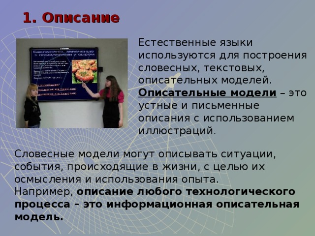 1. Описание Естественные языки используются для построения словесных, текстовых, описательных моделей. Описательные модели – это устные и письменные описания с использованием иллюстраций. Словесные модели могут описывать ситуации, события, происходящие в жизни, с целью их осмысления и использования опыта. Например, описание любого технологического процесса – это информационная описательная модель. 