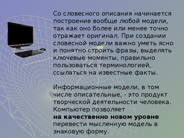 Со словесного описания начинается построение вообще любой модели, так как оно более или менее точно отражает оригинал. При создании словесной модели важно уметь ясно и понятно строить фразы, выделять ключевые моменты, правильно пользоваться терминологией, ссылаться на известные факты.  Информационные модели, в том числе описательные, - это продукт творческой деятельности человека. Компьютер позволяет  на качественно новом уровне перевести мысленную модель в знаковую форму. 