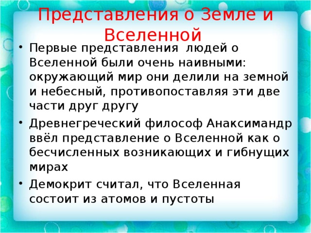 Представления о Земле и Вселенной Первые представления людей о Вселенной были очень наивными: окружающий мир они делили на земной и небесный, противопоставляя эти две части друг другу Древнегреческий философ Анаксимандр ввёл представление о Вселенной как о бесчисленных возникающих и гибнущих мирах Демокрит считал, что Вселенная состоит из атомов и пустоты 