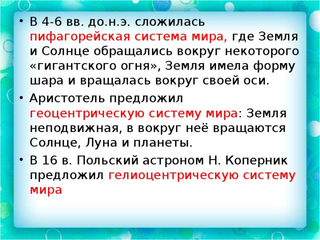 В 4-6 вв. до.н.э. сложилась пифагорейская система мира, где Земля и Солнце обращались вокруг некоторого «гигантского огня», Земля имела форму шара и вращалась вокруг своей оси. Аристотель предложил геоцентрическую систему мира : Земля неподвижная, в вокруг неё вращаются Солнце, Луна и планеты. В 16 в. Польский астроном Н. Коперник предложил гелиоцентрическую систему мира 