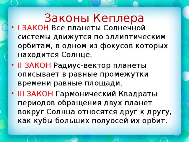 Законы Кеплера I ЗАКОН Все планеты Солнечной системы движутся по эллиптическим орбитам, в одном из фокусов которых находится Солнце. II ЗАКОН Радиус-вектор планеты описывает в равные промежутки времени равные площади. III ЗАКОН Гармонический Квадраты периодов обращения двух планет вокруг Солнца относятся друг к другу, как кубы больших полуосей их орбит. 