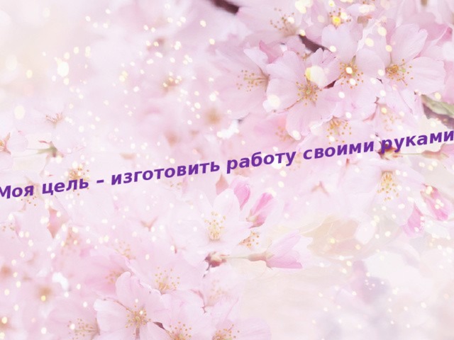Моя цель – изготовить работу своими руками. 