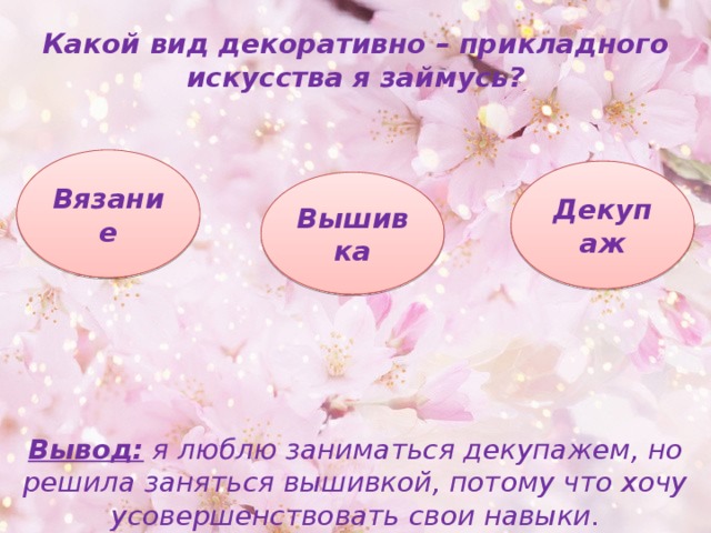 Какой вид декоративно – прикладного искусства я займусь? Вязание Декупаж Вышивка Вывод: я люблю заниматься декупажем, но решила заняться вышивкой, потому что хочу усовершенствовать свои навыки. 