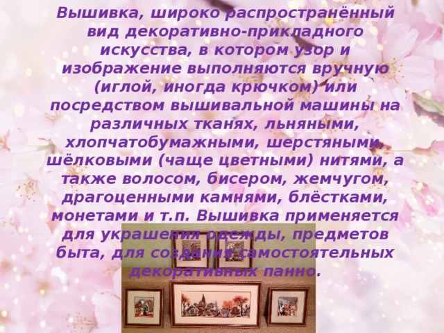 Вышивка, широко распространённый вид декоративно-прикладного искусства, в котором узор и изображение выполняются вручную (иглой, иногда крючком) или посредством вышивальной машины на различных тканях, льняными, хлопчатобумажными, шерстяными, шёлковыми (чаще цветными) нитями, а также волосом, бисером, жемчугом, драгоценными камнями, блёстками, монетами и т.п. Вышивка применяется для украшения одежды, предметов быта, для создания самостоятельных декоративных панно. 