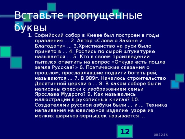 Вставьте пропущенные буквы 1. Софийский собор в Киеве был построен в годы правления … 2. Автор «Слова о Законе и Благодати» … 3.Христианство на руси было принято в … 4. Роспись по сырой штукатурке называется … 5. Кто в своем произведении пытался ответить на вопрос «Откуда есть пошла земля Русская?» 6. Поэтические сказания о прошлом, прославлявшие подвиги богатырей, называются … 7. В 989г. Началось строительство Десятинной церкви в … 8. В каком соборе были написаны фрески с изображением семьи Ярослава Мудрого? 9. Как назывались иллюстрации в рукописных книгах? 10. Создателями русской азбуки были … и … Техника напаивания на ювелирное изделие узора из мелких шариков-зернышек называется …  08.12.16  