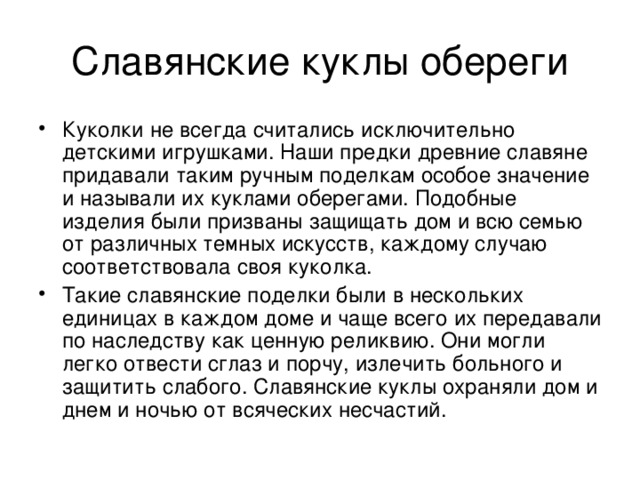 Куколки не всегда считались исключительно детскими игрушками. Наши предки древние славяне придавали таким ручным поделкам особое значение и называли их куклами оберегами. Подобные изделия были призваны защищать дом и всю семью от различных темных искусств, каждому случаю соответствовала своя куколка. Такие славянские поделки были в нескольких единицах в каждом доме и чаще всего их передавали по наследству как ценную реликвию. Они могли легко отвести сглаз и порчу, излечить больного и защитить слабого. Славянские куклы охраняли дом и днем и ночью от всяческих несчастий. 