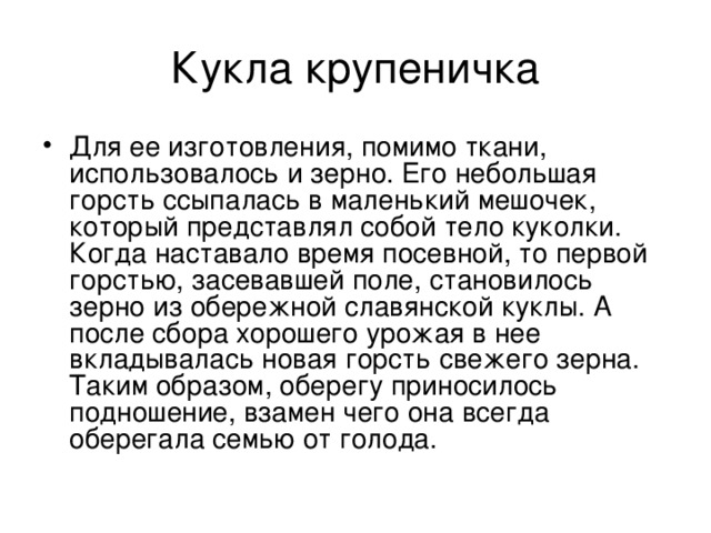 Кукла крупеничка Для ее изготовления, помимо ткани, использовалось и зерно. Его небольшая горсть ссыпалась в маленький мешочек, который представлял собой тело куколки. Когда наставало время посевной, то первой горстью, засевавшей поле, становилось зерно из обережной славянской куклы. А после сбора хорошего урожая в нее вкладывалась новая горсть свежего зерна. Таким образом, оберегу приносилось подношение, взамен чего она всегда оберегала семью от голода. 