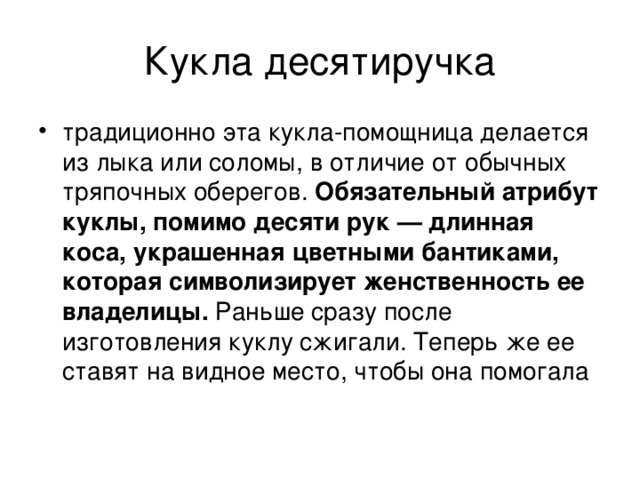 Кукла десятиручка традиционно эта кукла-помощница делается из лыка или соломы, в отличие от обычных тряпочных оберегов. Обязательный атрибут куклы, помимо десяти рук — длинная коса, украшенная цветными бантиками, которая символизирует женственность ее владелицы. Раньше сразу после изготовления куклу сжигали. Теперь же ее ставят на видное место, чтобы она помогала 