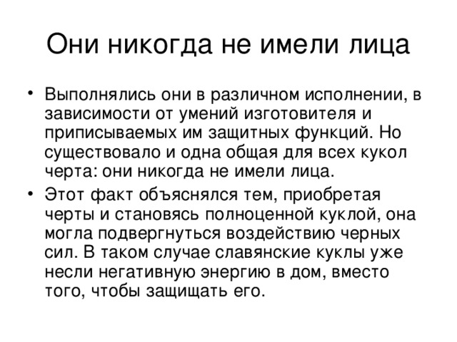 Выполнялись они в различном исполнении, в зависимости от умений изготовителя и приписываемых им защитных функций. Но существовало и одна общая для всех кукол черта: они никогда не имели лица. Этот факт объяснялся тем, приобретая черты и становясь полноценной куклой, она могла подвергнуться воздействию черных сил. В таком случае славянские куклы уже несли негативную энергию в дом, вместо того, чтобы защищать его. 