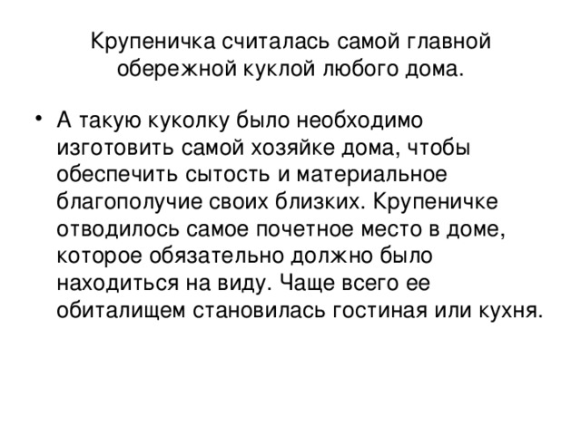 Крупеничка считалась самой главной обережной куклой любого дома.  А такую куколку было необходимо изготовить самой хозяйке дома, чтобы обеспечить сытость и материальное благополучие своих близких. Крупеничке отводилось самое почетное место в доме, которое обязательно должно было находиться на виду. Чаще всего ее обиталищем становилась гостиная или кухня. 