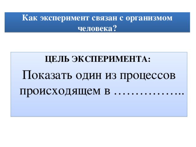  Как эксперимент связан с организмом человека?   ЦЕЛЬ ЭКСПЕРИМЕНТА:  Показать один из процессов происходящем в ……………..   