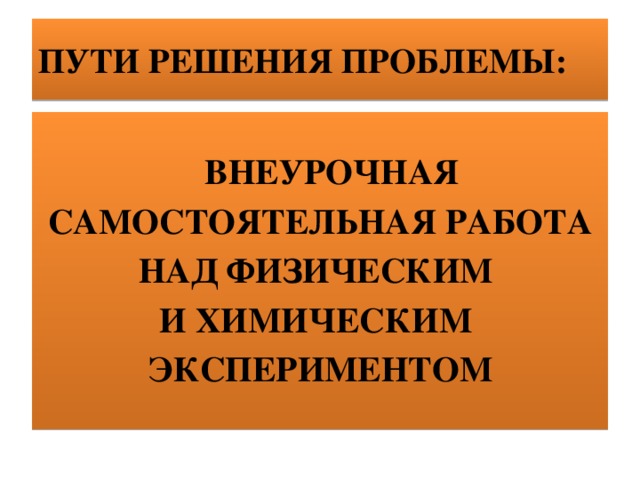 ПУТИ РЕШЕНИЯ ПРОБЛЕМЫ:  ВНЕУРОЧНАЯ  САМОСТОЯТЕЛЬНАЯ РАБОТА НАД ФИЗИЧЕСКИМ И ХИМИЧЕСКИМ ЭКСПЕРИМЕНТОМ   