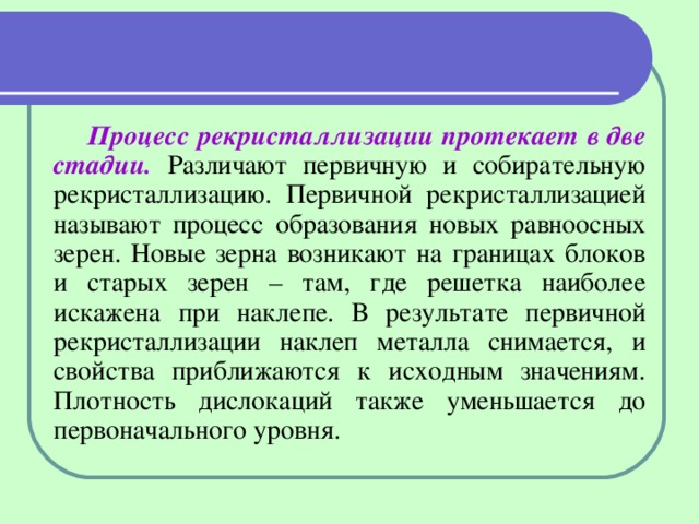 Процесс рекристаллизации протекает в две стадии. Различают первичную и собирательную рекристаллизацию. Первичной рекристаллизацией называют процесс образования новых равноосных зерен. Новые зерна возникают на границах блоков и старых зерен – там, где решетка наиболее искажена при наклепе. В результате первичной рекристаллизации наклеп металла снимается, и свойства приближаются к исходным значениям. Плотность дислокаций также уменьшается до первоначального уровня. 
