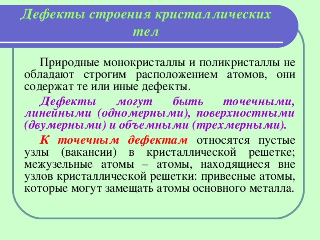 Дефекты строения кристаллических тел   Природные монокристаллы и поликристаллы не обладают строгим расположением атомов, они содержат те или иные дефекты. Дефекты могут быть точечными, линейными (одномерными), поверхностными (двумерными) и объемными (трехмерными). К точечным дефектам относятся пустые узлы (вакансии) в кристаллической решетке; межузельные атомы – атомы, находящиеся вне узлов кристаллической решетки: привесные атомы, которые могут замещать атомы основного металла. 