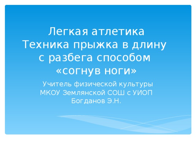                 Легкая атлетика  Техника прыжка в длину  с разбега способом  «согнув ноги»   Учитель физической культуры  МКОУ Землянской СОШ с УИОП  Богданов Э.Н.   