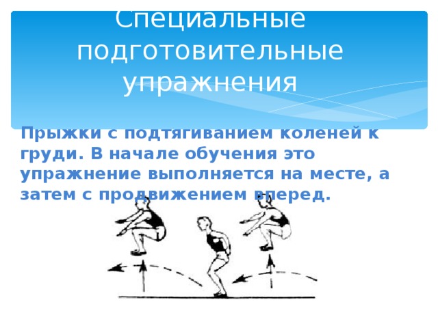 Специальные подготовительные упражнения Прыжки с подтягиванием коленей к груди. В начале обучения это упражнение выполняется на месте, а затем с продвижением вперед. 