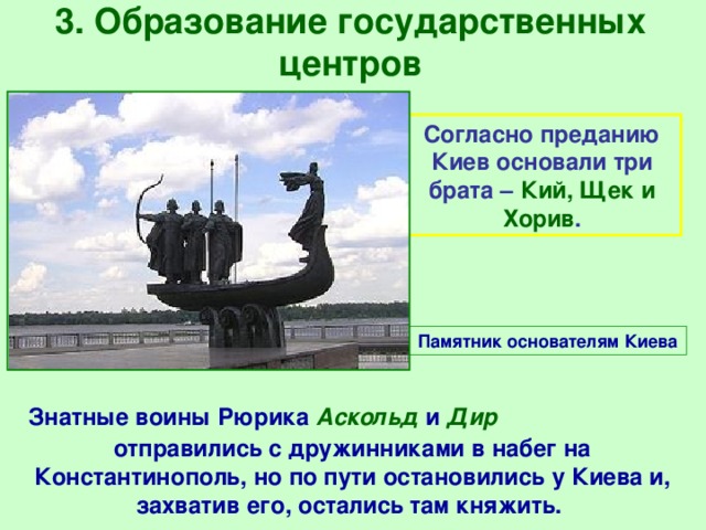 3. Образование государственных центров Согласно преданию Киев основали три брата – Кий, Щек и Хорив . Памятник основателям Киева  Знатные воины Рюрика Аскольд и Дир отправились с дружинниками в набег на Константинополь, но по пути остановились у Киева и, захватив его, остались там княжить. 