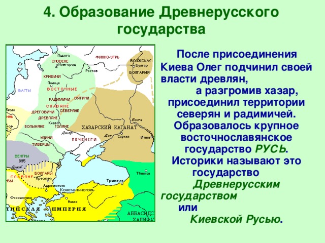 4. Образование Древнерусского государства  После присоединения Киева Олег подчинил своей власти древлян, а разгромив хазар, присоединил территории северян и радимичей.  Образовалось крупное восточнославянское государство  РУСЬ .  Историки называют это государство Древнерусским государством или Киевской Русью . 