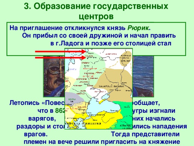 3. Образование государственных центров На приглашение откликнулся князь Рюрик . Он прибыл со своей дружиной и начал править в г.Ладога и позже его столицей стал Новгород.  Летопись «Повесть временных лет» сообщает, что в 862 г. славяне и финно-угры изгнали варягов, но среди них начались раздоры и столкновения, возобновились нападения врагов. Тогда представители племен на вече решили пригласить на княжение знакомых им варягов. 