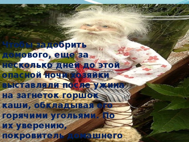 Чтобы задобрить домового, еще за несколько дней до этой опасной ночи хозяйки выставляли после ужина на загнеток горшок каши, обкладывая его горячими угольями. По их уверению, покровитель домашнего очага вылезает в полночь из‑под печки и ужинает. 