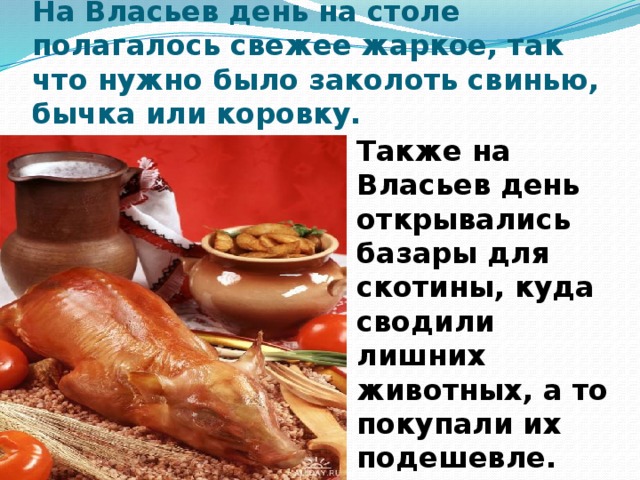 На Власьев день на столе полагалось свежее жаркое, так что нужно было заколоть свинью, бычка или коровку. Также на Власьев день открывались базары для скотины, куда сводили лишних животных, а то покупали их подешевле.    