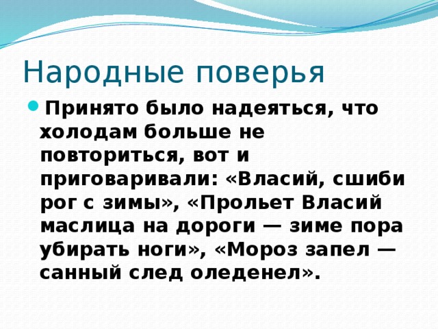 Народные поверья Принято было надеяться, что холодам больше не повториться, вот и приговаривали: «Власий, сшиби рог с зимы», «Прольет Власий маслица на дороги — зиме пора убирать ноги», «Мороз запел — санный след оледенел».  