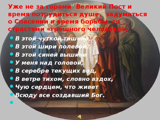 Уже не за горами Великий Пост и время потрудиться душе, задуматься о Спасении и время борьбы со страстями «грешного человека». В этой чуткой тишине, В этой шири полевой, В этой синей вышине У меня над головой, В серебре текущих вод, В ветре тихом, словно вздох, Чую сердцем, что живет Всюду все создавший Бог.   